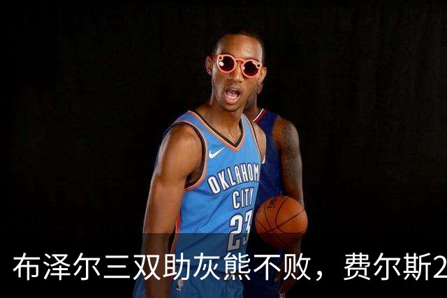 布泽尔三双助灰熊不败，费尔斯22+13斩鹈鹕首胜，今日最佳你选谁？