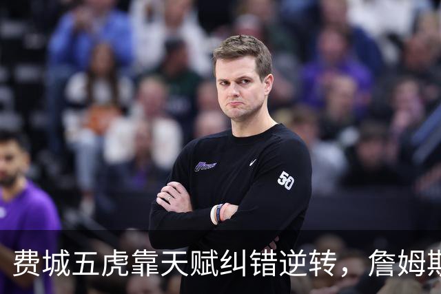费城五虎靠天赋纠错逆转，詹姆斯终于不需要扛大旗